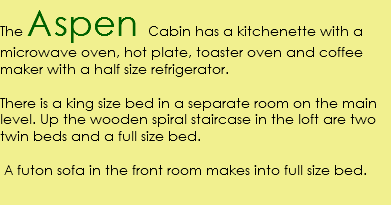 The Aspen Cabin has a kitchenette with a microwave oven, hot plate, toaster oven and coffee maker with a half size refrigerator. There is a king size bed in a separate room on the main level. Up the wooden spiral staircase in the loft are two twin beds and a full size bed. A futon sofa in the front room makes into full size bed.